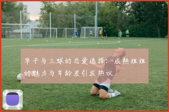 华子与三球的恋爱选择：成熟姐姐的魅力与年龄差引发热议