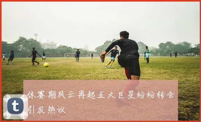 休赛期风云再起五大巨星纷纷转会引发热议