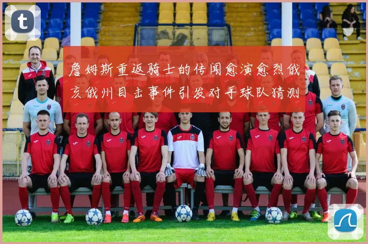 詹姆斯重返骑士的传闻愈演愈烈俄亥俄州目击事件引发对手球队猜测
