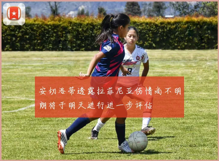 安切洛蒂透露拉菲尼亚伤情尚不明朗将于明天进行进一步评估