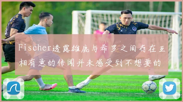 Fischer透露雄鹿与希罗之间存在互相有意的传闻并未感受到不想要的迹象