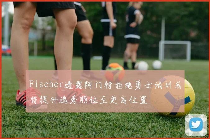 Fischer透露阿门特拒绝勇士试训或将提升选秀顺位至更高位置