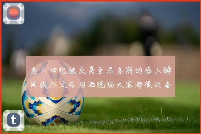 老六回忆被交易至尼克斯的感人瞬间我和父母泪洒现场大家都很兴奋