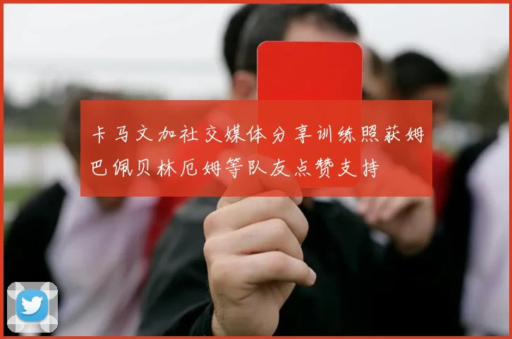 卡马文加社交媒体分享训练照获姆巴佩贝林厄姆等队友点赞支持
