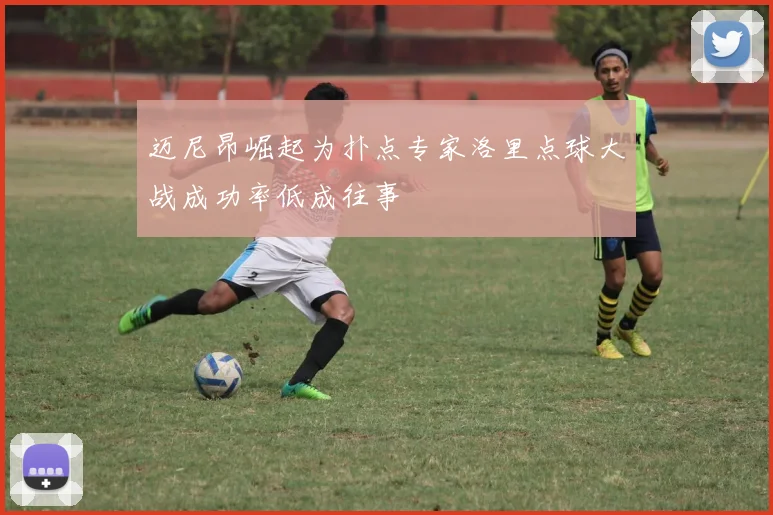 迈尼昂崛起为扑点专家洛里点球大战成功率低成往事